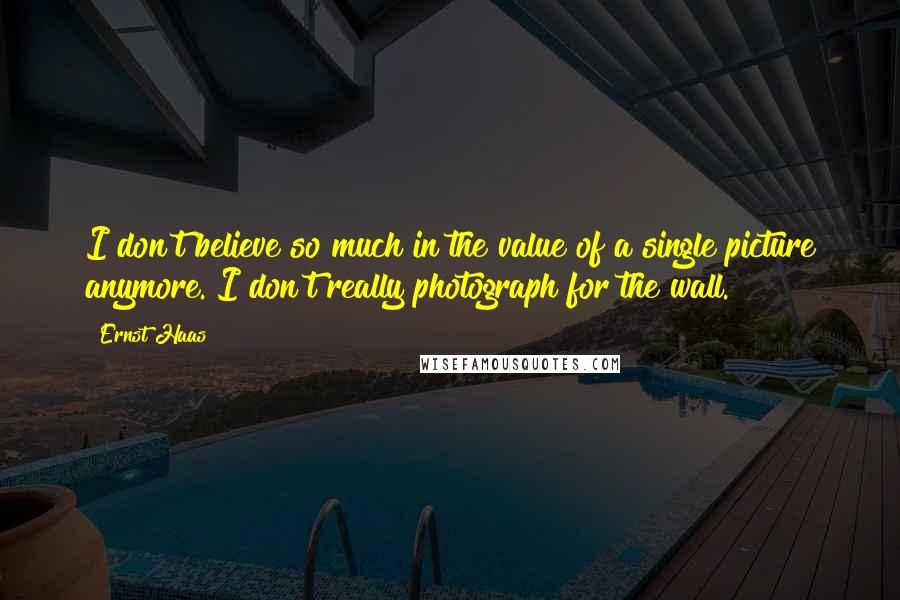 Ernst Haas Quotes: I don't believe so much in the value of a single picture anymore. I don't really photograph for the wall.
