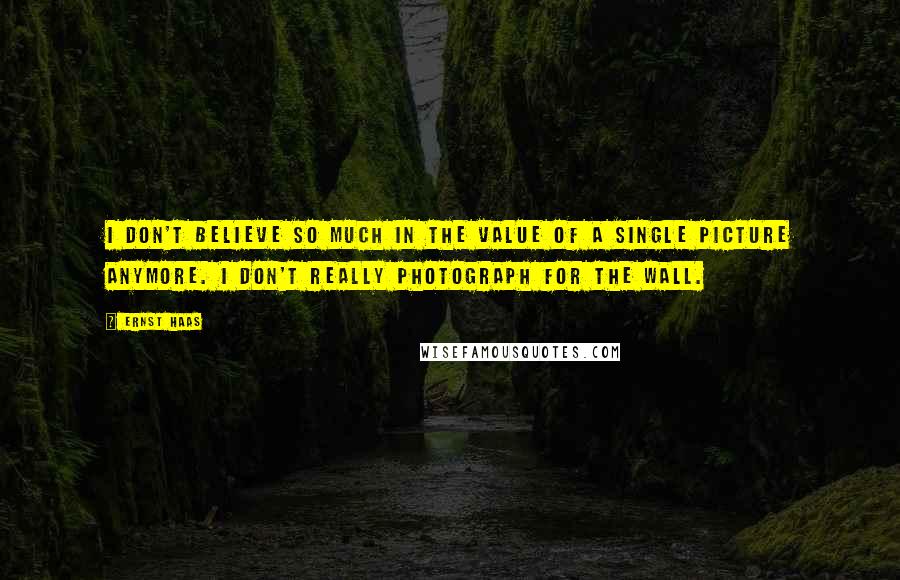 Ernst Haas Quotes: I don't believe so much in the value of a single picture anymore. I don't really photograph for the wall.