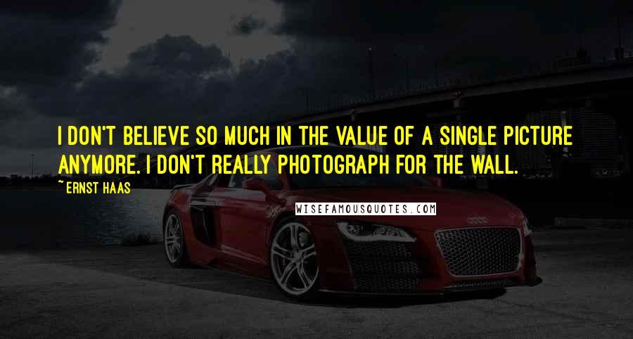 Ernst Haas Quotes: I don't believe so much in the value of a single picture anymore. I don't really photograph for the wall.