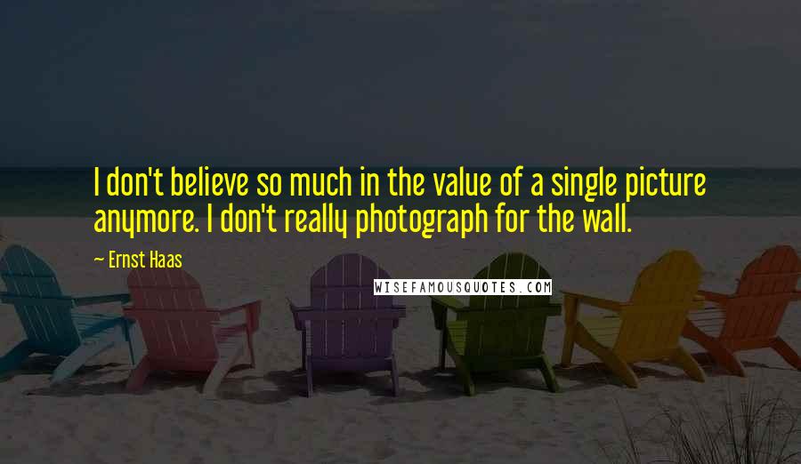 Ernst Haas Quotes: I don't believe so much in the value of a single picture anymore. I don't really photograph for the wall.