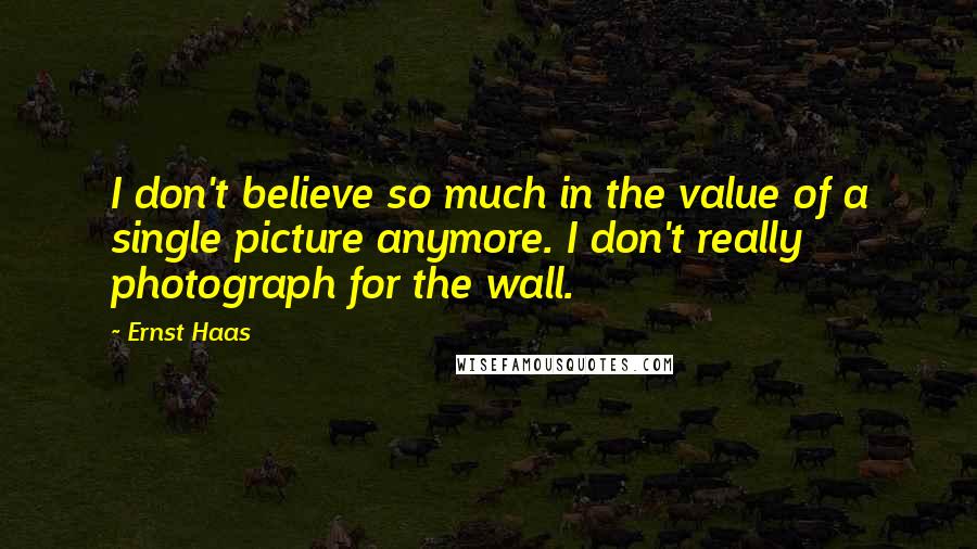 Ernst Haas Quotes: I don't believe so much in the value of a single picture anymore. I don't really photograph for the wall.
