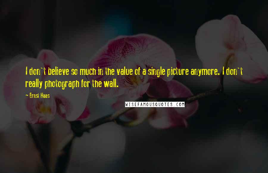 Ernst Haas Quotes: I don't believe so much in the value of a single picture anymore. I don't really photograph for the wall.