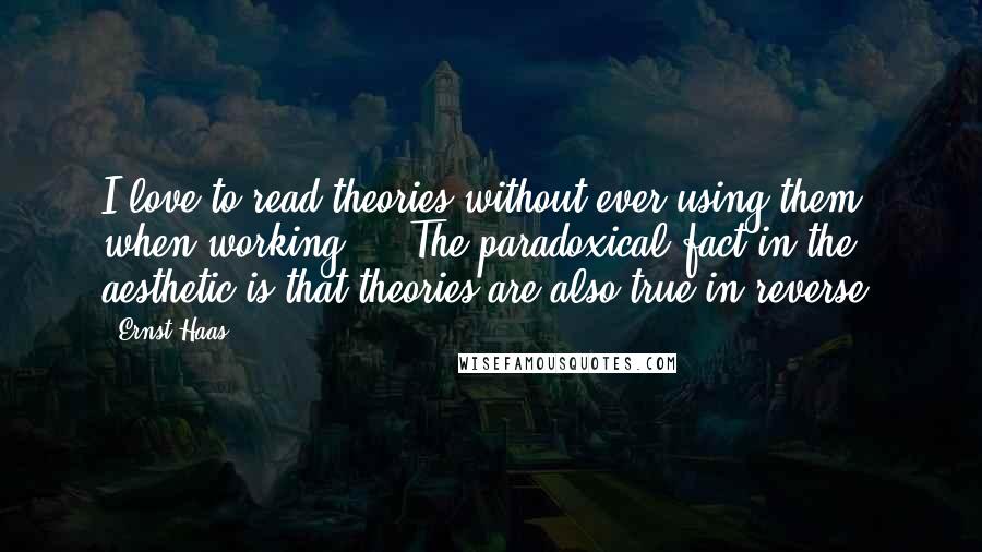 Ernst Haas Quotes: I love to read theories without ever using them when working ... The paradoxical fact in the aesthetic is that theories are also true in reverse.
