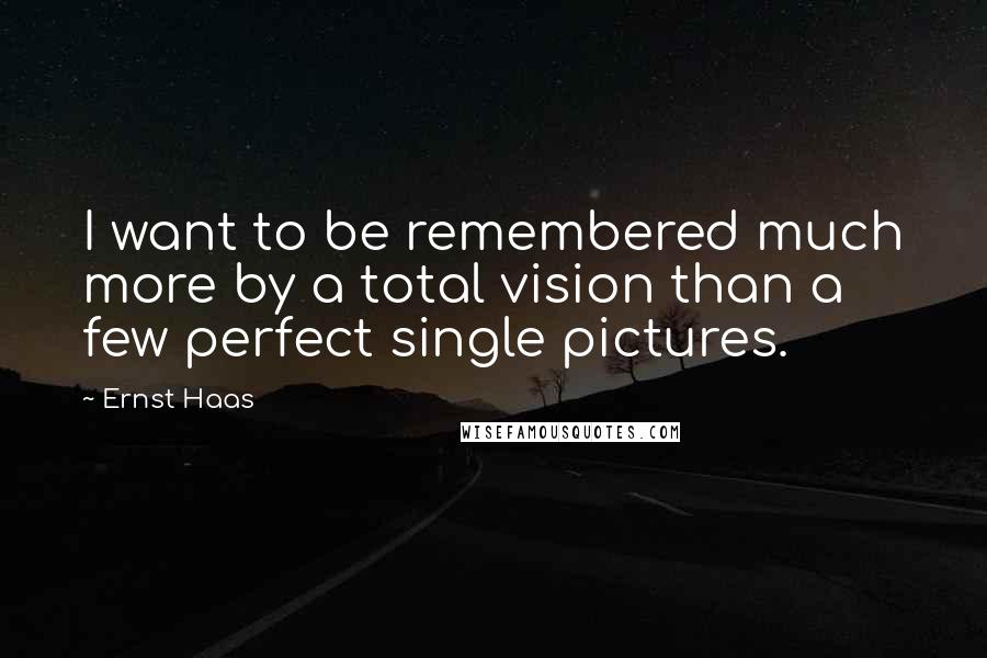 Ernst Haas Quotes: I want to be remembered much more by a total vision than a few perfect single pictures.