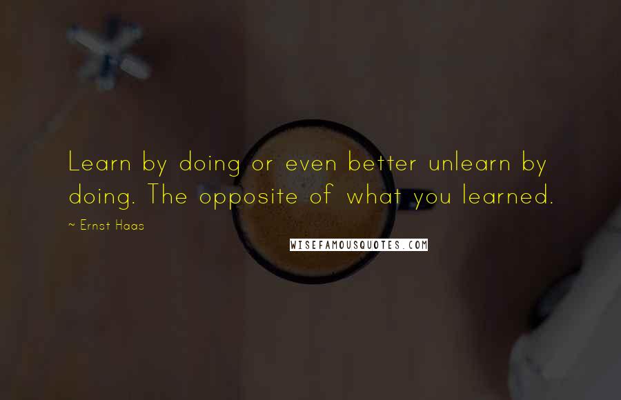 Ernst Haas Quotes: Learn by doing or even better unlearn by doing. The opposite of what you learned.