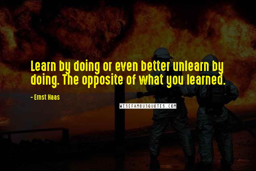 Ernst Haas Quotes: Learn by doing or even better unlearn by doing. The opposite of what you learned.