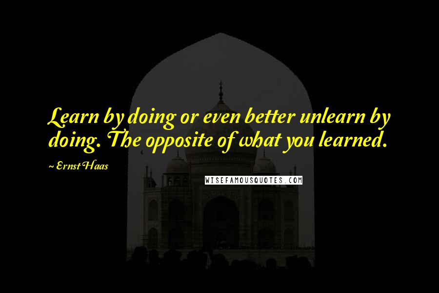 Ernst Haas Quotes: Learn by doing or even better unlearn by doing. The opposite of what you learned.