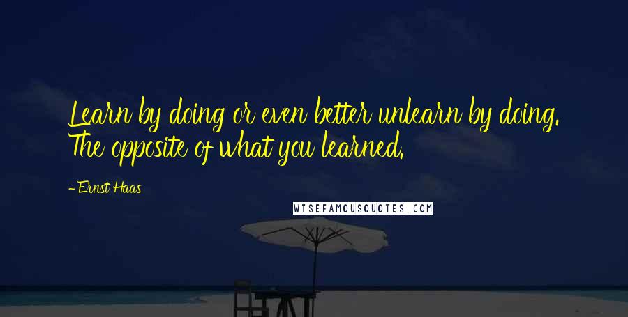 Ernst Haas Quotes: Learn by doing or even better unlearn by doing. The opposite of what you learned.