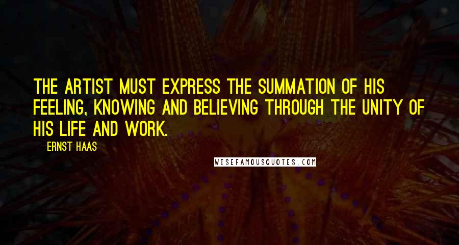 Ernst Haas Quotes: The artist must express the summation of his feeling, knowing and believing through the unity of his life and work.