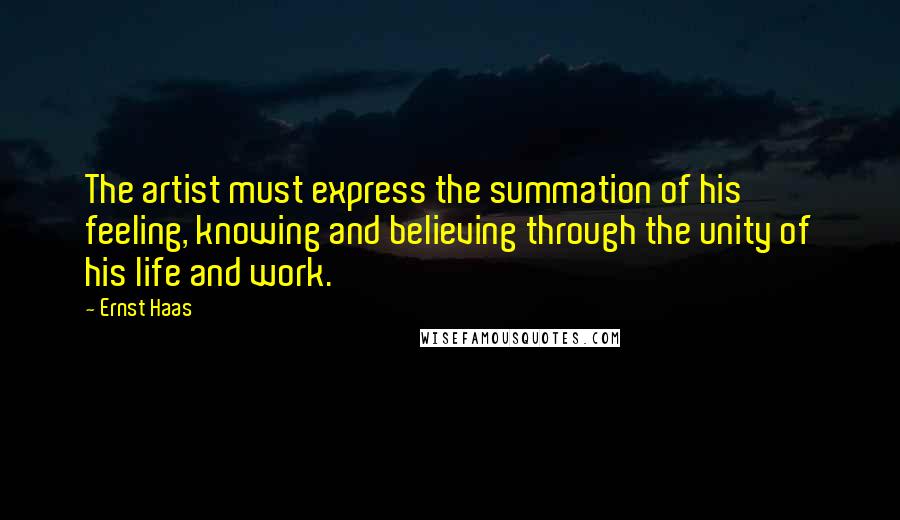 Ernst Haas Quotes: The artist must express the summation of his feeling, knowing and believing through the unity of his life and work.