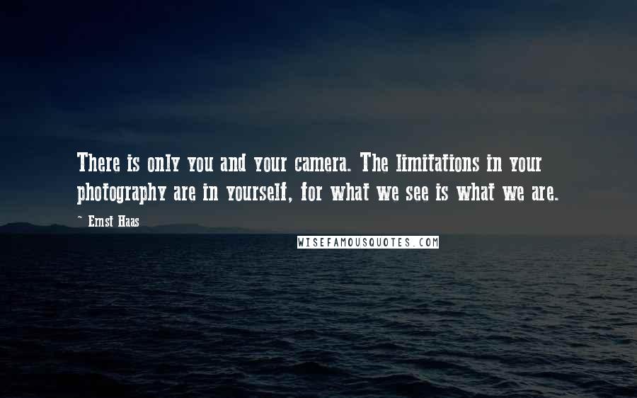 Ernst Haas Quotes: There is only you and your camera. The limitations in your photography are in yourself, for what we see is what we are.