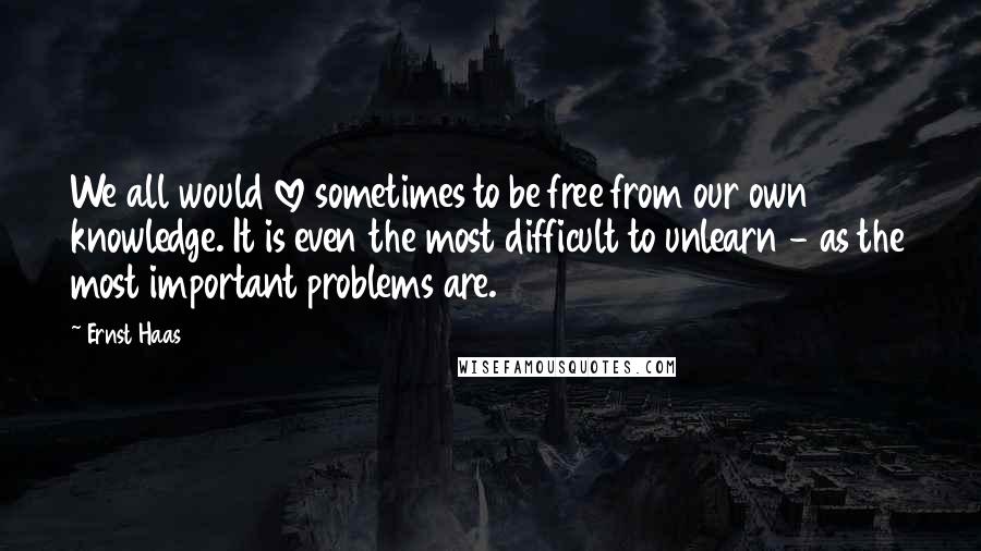 Ernst Haas Quotes: We all would love sometimes to be free from our own knowledge. It is even the most difficult to unlearn - as the most important problems are.
