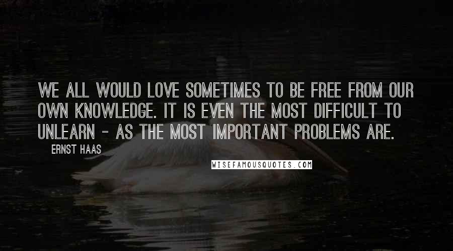 Ernst Haas Quotes: We all would love sometimes to be free from our own knowledge. It is even the most difficult to unlearn - as the most important problems are.
