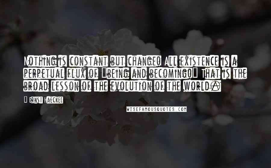 Ernst Haeckel Quotes: Nothing is constant but change! All existence is a perpetual flux of "being and becoming!" That is the broad lesson of the evolution of the world.