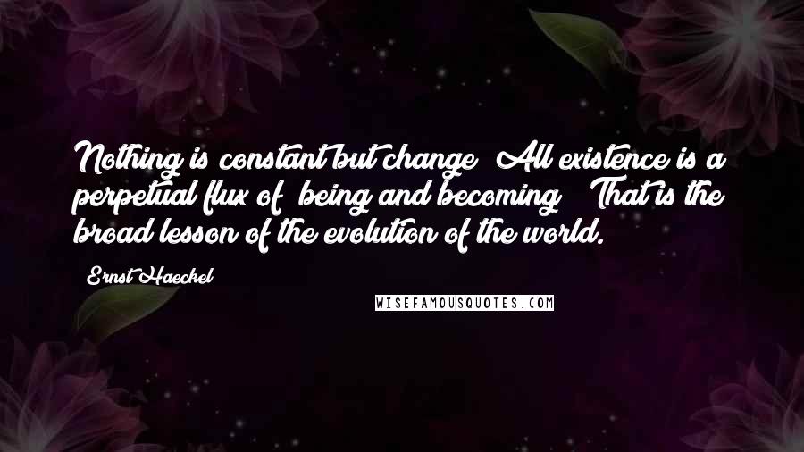 Ernst Haeckel Quotes: Nothing is constant but change! All existence is a perpetual flux of "being and becoming!" That is the broad lesson of the evolution of the world.