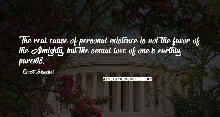 Ernst Haeckel Quotes: The real cause of personal existence is not the favor of the Almighty, but the sexual love of one's earthly parents.