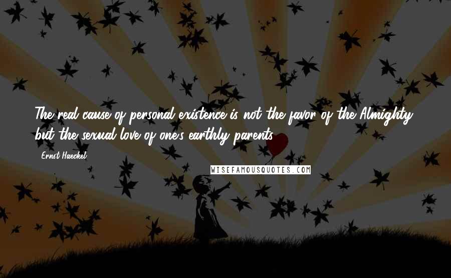 Ernst Haeckel Quotes: The real cause of personal existence is not the favor of the Almighty, but the sexual love of one's earthly parents.