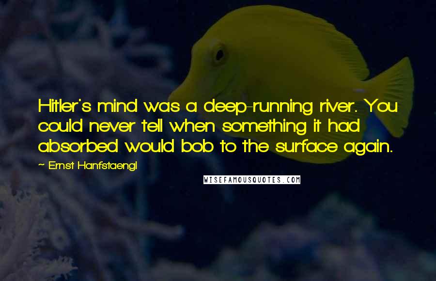 Ernst Hanfstaengl Quotes: Hitler's mind was a deep-running river. You could never tell when something it had absorbed would bob to the surface again.