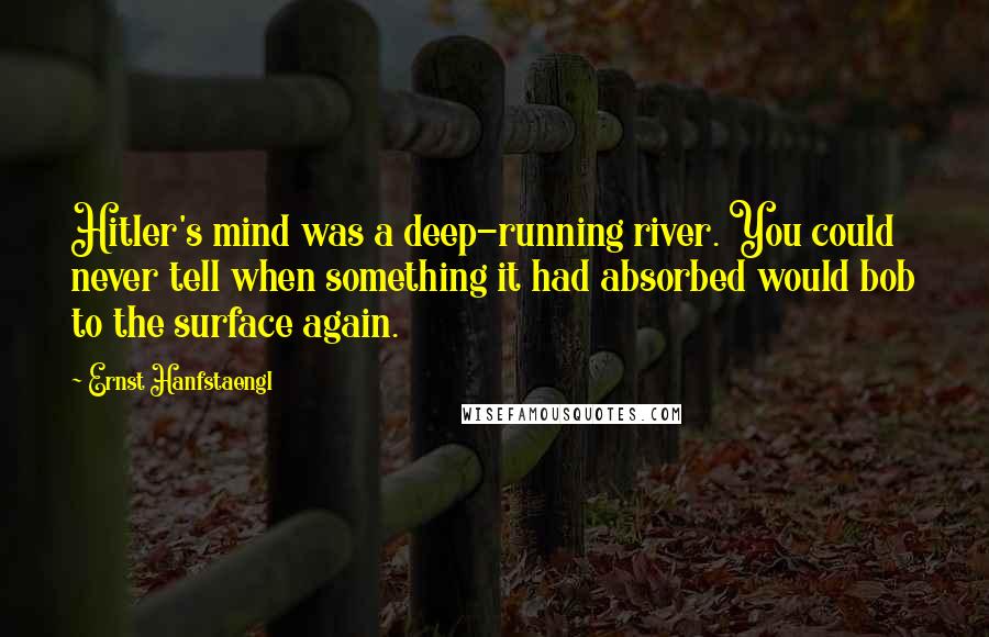 Ernst Hanfstaengl Quotes: Hitler's mind was a deep-running river. You could never tell when something it had absorbed would bob to the surface again.