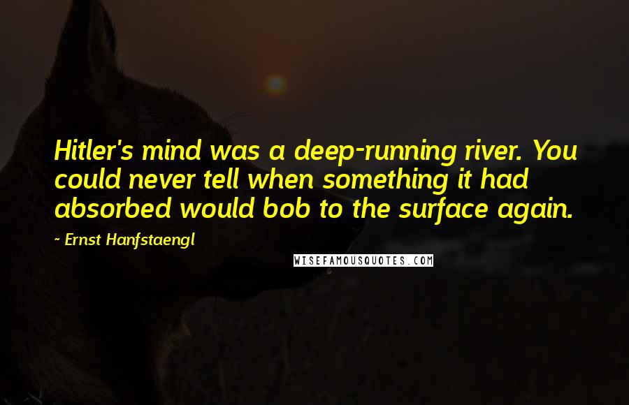 Ernst Hanfstaengl Quotes: Hitler's mind was a deep-running river. You could never tell when something it had absorbed would bob to the surface again.