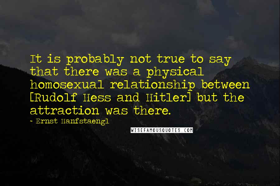 Ernst Hanfstaengl Quotes: It is probably not true to say that there was a physical homosexual relationship between [Rudolf Hess and Hitler] but the attraction was there.