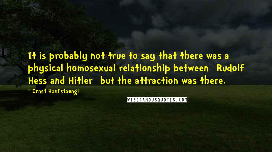 Ernst Hanfstaengl Quotes: It is probably not true to say that there was a physical homosexual relationship between [Rudolf Hess and Hitler] but the attraction was there.