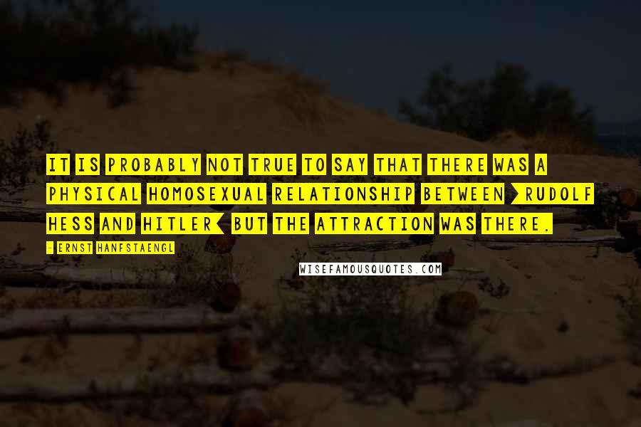 Ernst Hanfstaengl Quotes: It is probably not true to say that there was a physical homosexual relationship between [Rudolf Hess and Hitler] but the attraction was there.
