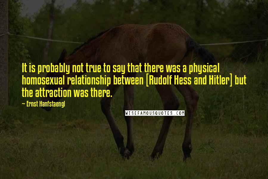 Ernst Hanfstaengl Quotes: It is probably not true to say that there was a physical homosexual relationship between [Rudolf Hess and Hitler] but the attraction was there.