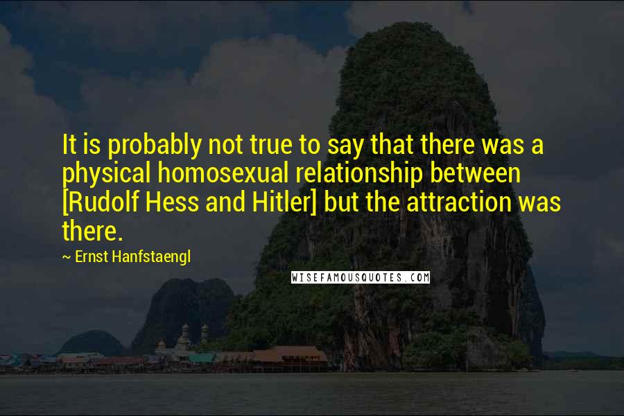 Ernst Hanfstaengl Quotes: It is probably not true to say that there was a physical homosexual relationship between [Rudolf Hess and Hitler] but the attraction was there.