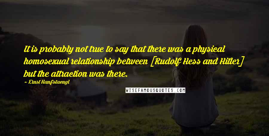 Ernst Hanfstaengl Quotes: It is probably not true to say that there was a physical homosexual relationship between [Rudolf Hess and Hitler] but the attraction was there.
