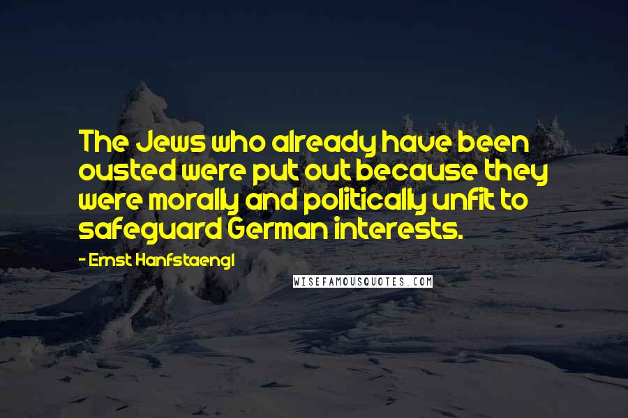 Ernst Hanfstaengl Quotes: The Jews who already have been ousted were put out because they were morally and politically unfit to safeguard German interests.