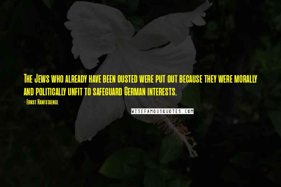 Ernst Hanfstaengl Quotes: The Jews who already have been ousted were put out because they were morally and politically unfit to safeguard German interests.