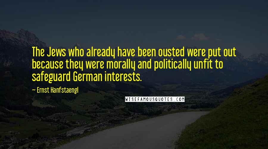 Ernst Hanfstaengl Quotes: The Jews who already have been ousted were put out because they were morally and politically unfit to safeguard German interests.