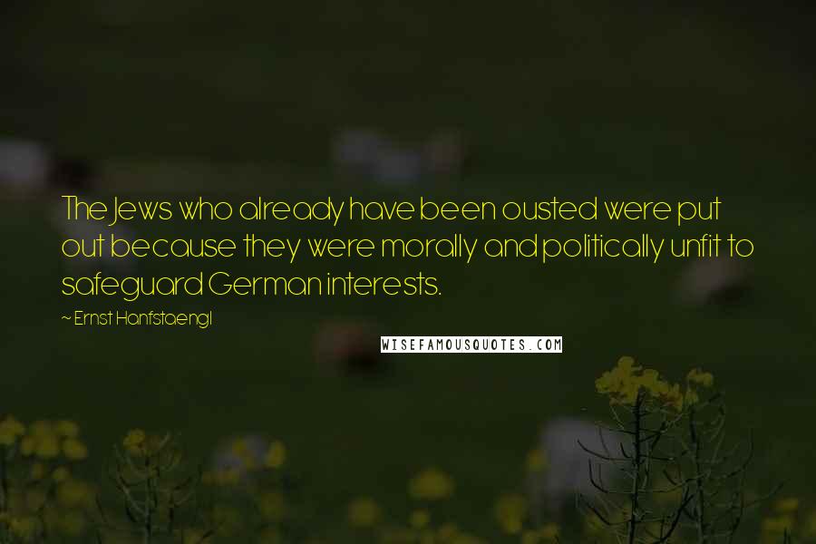 Ernst Hanfstaengl Quotes: The Jews who already have been ousted were put out because they were morally and politically unfit to safeguard German interests.