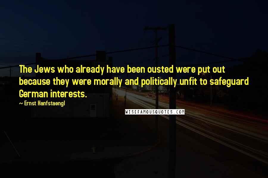 Ernst Hanfstaengl Quotes: The Jews who already have been ousted were put out because they were morally and politically unfit to safeguard German interests.