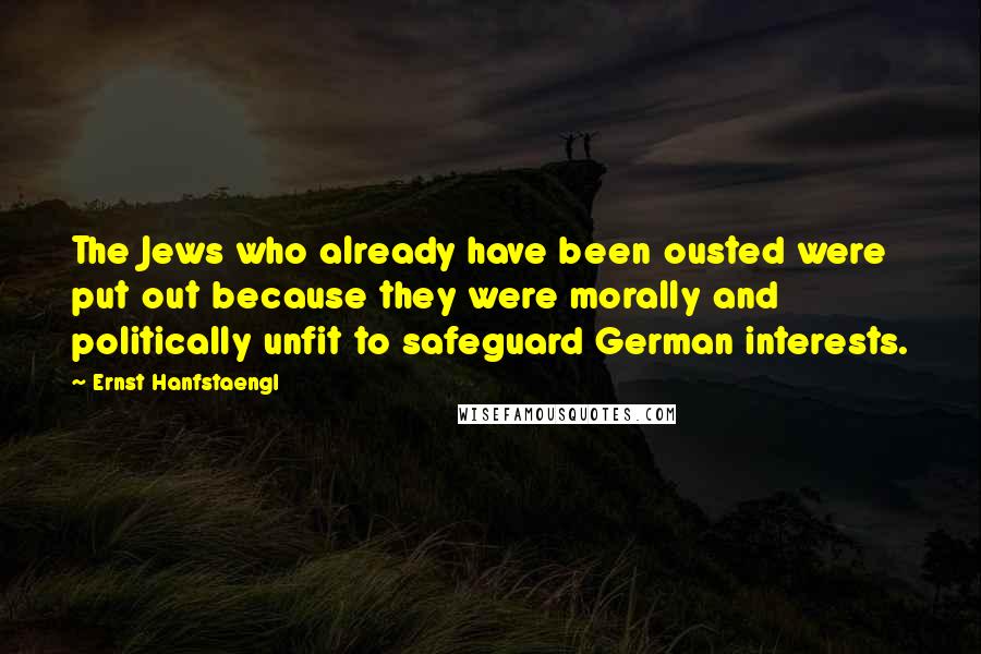 Ernst Hanfstaengl Quotes: The Jews who already have been ousted were put out because they were morally and politically unfit to safeguard German interests.