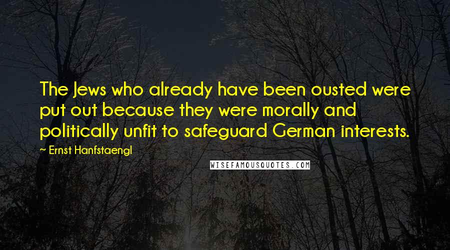 Ernst Hanfstaengl Quotes: The Jews who already have been ousted were put out because they were morally and politically unfit to safeguard German interests.