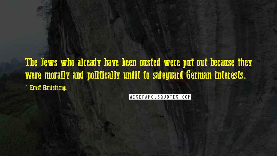 Ernst Hanfstaengl Quotes: The Jews who already have been ousted were put out because they were morally and politically unfit to safeguard German interests.