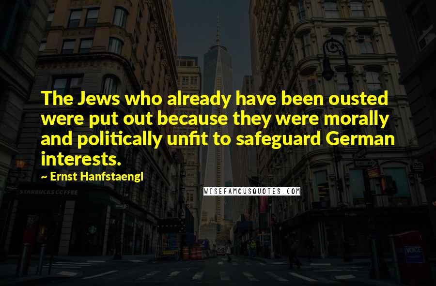 Ernst Hanfstaengl Quotes: The Jews who already have been ousted were put out because they were morally and politically unfit to safeguard German interests.