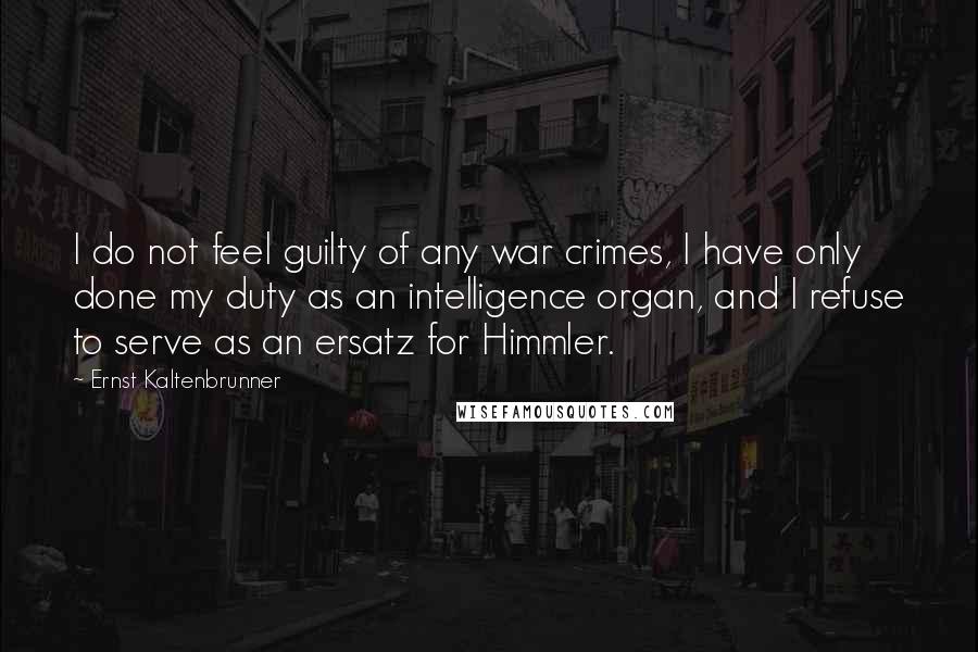 Ernst Kaltenbrunner Quotes: I do not feel guilty of any war crimes, I have only done my duty as an intelligence organ, and I refuse to serve as an ersatz for Himmler.
