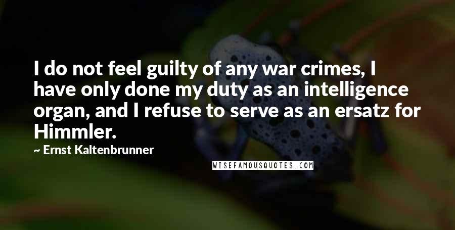 Ernst Kaltenbrunner Quotes: I do not feel guilty of any war crimes, I have only done my duty as an intelligence organ, and I refuse to serve as an ersatz for Himmler.