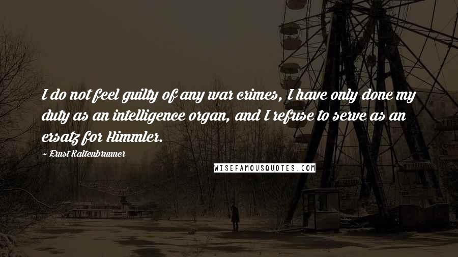 Ernst Kaltenbrunner Quotes: I do not feel guilty of any war crimes, I have only done my duty as an intelligence organ, and I refuse to serve as an ersatz for Himmler.