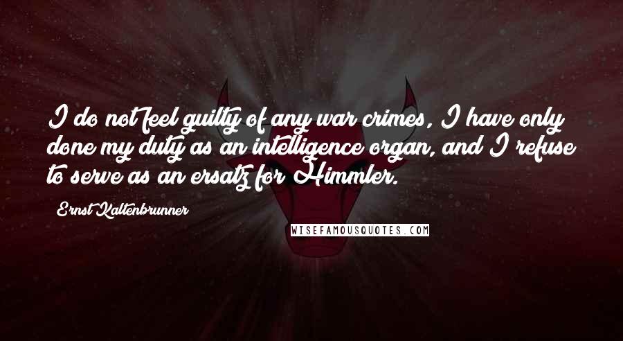 Ernst Kaltenbrunner Quotes: I do not feel guilty of any war crimes, I have only done my duty as an intelligence organ, and I refuse to serve as an ersatz for Himmler.