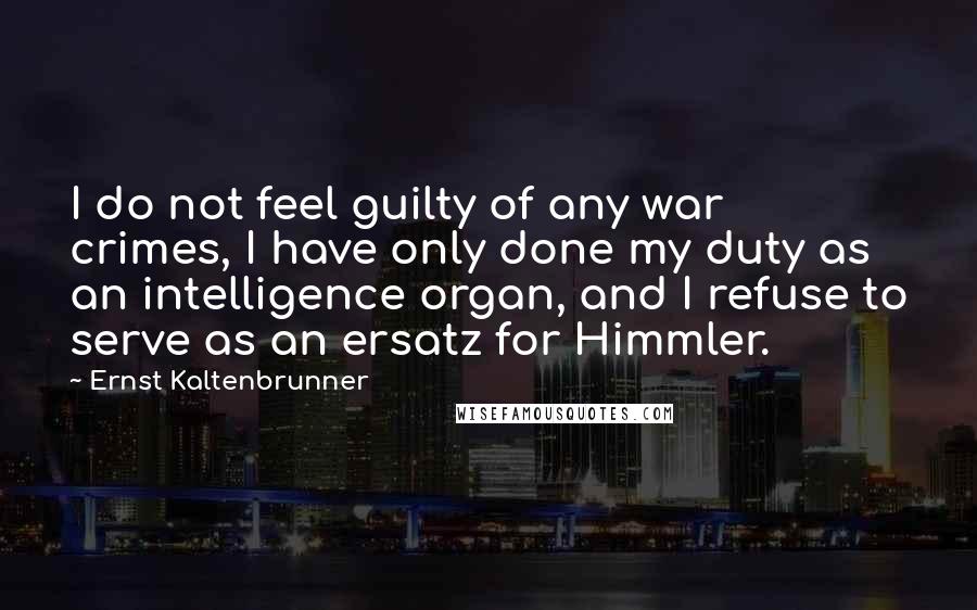 Ernst Kaltenbrunner Quotes: I do not feel guilty of any war crimes, I have only done my duty as an intelligence organ, and I refuse to serve as an ersatz for Himmler.