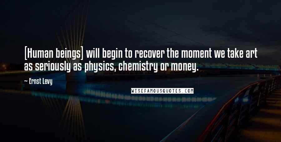 Ernst Levy Quotes: [Human beings] will begin to recover the moment we take art as seriously as physics, chemistry or money.