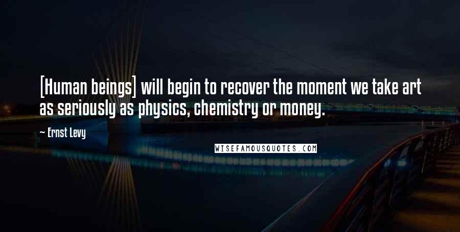 Ernst Levy Quotes: [Human beings] will begin to recover the moment we take art as seriously as physics, chemistry or money.