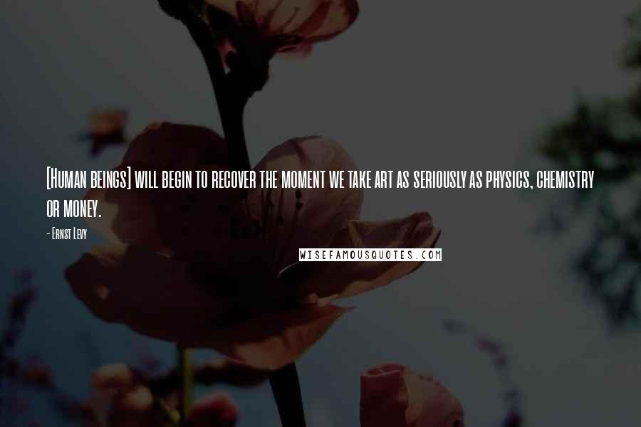 Ernst Levy Quotes: [Human beings] will begin to recover the moment we take art as seriously as physics, chemistry or money.
