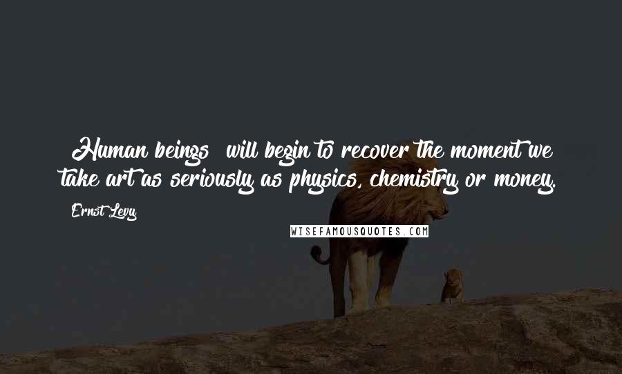 Ernst Levy Quotes: [Human beings] will begin to recover the moment we take art as seriously as physics, chemistry or money.