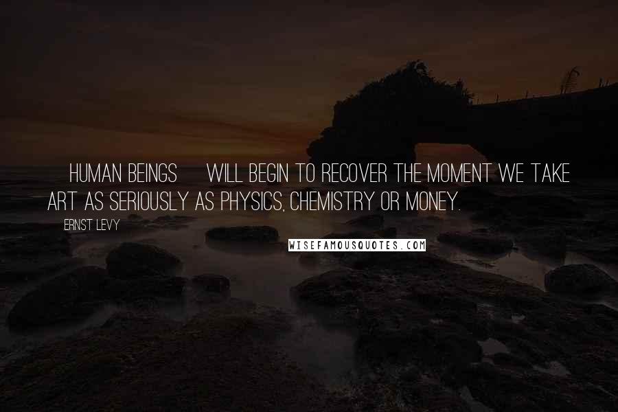 Ernst Levy Quotes: [Human beings] will begin to recover the moment we take art as seriously as physics, chemistry or money.