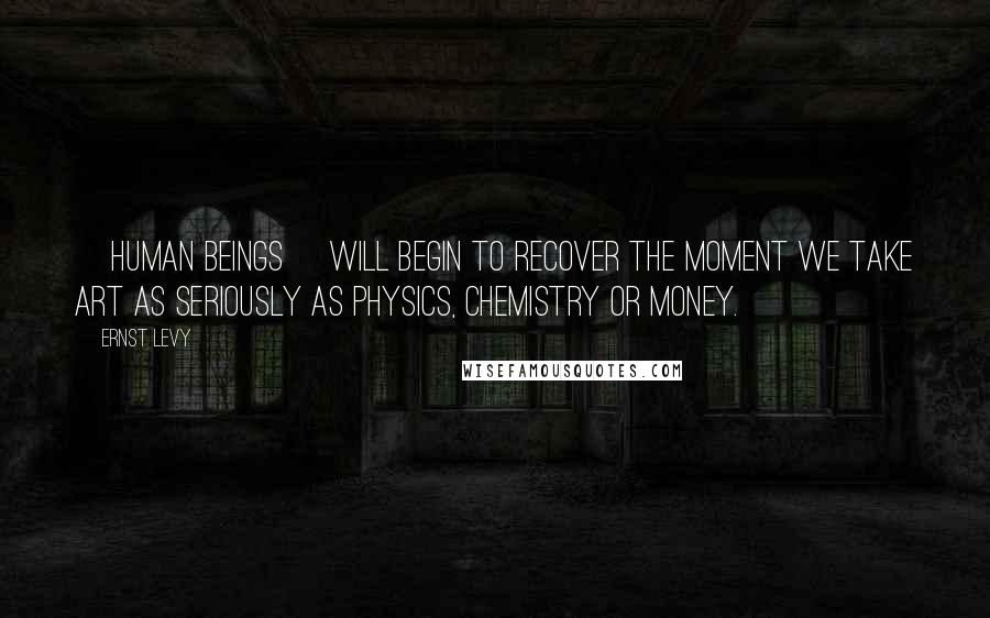 Ernst Levy Quotes: [Human beings] will begin to recover the moment we take art as seriously as physics, chemistry or money.